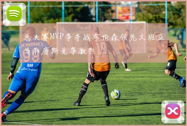 总决赛MVP争夺战布伦森领先文班亚马和唐斯竞争激烈