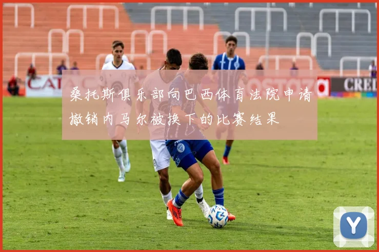 桑托斯俱乐部向巴西体育法院申请撤销内马尔被换下的比赛结果