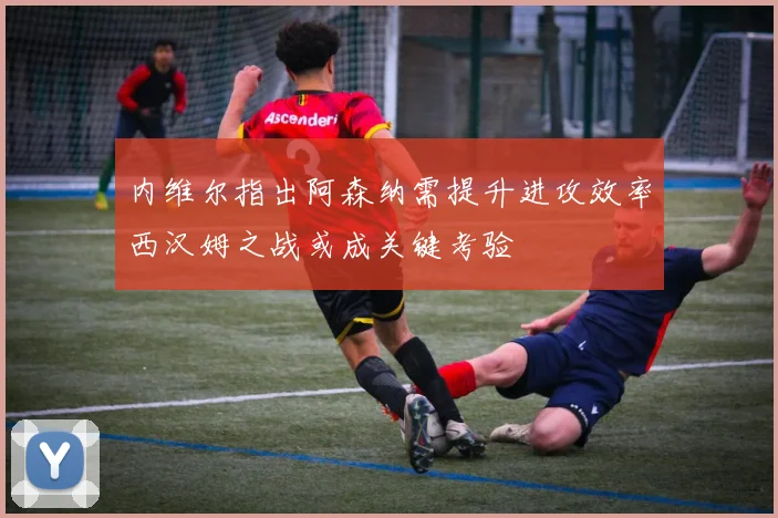 内维尔指出阿森纳需提升进攻效率西汉姆之战或成关键考验
