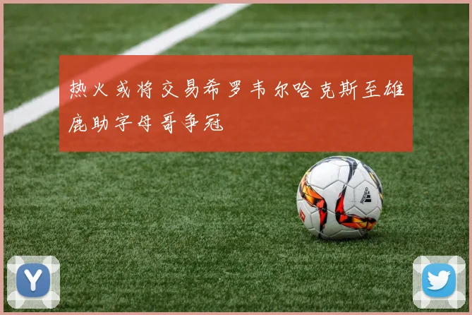 热火或将交易希罗韦尔哈克斯至雄鹿助字母哥争冠
