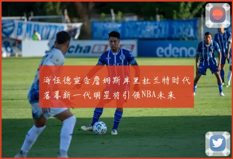 海伍德宣告詹姆斯库里杜兰特时代落幕新一代明星将引领NBA未来