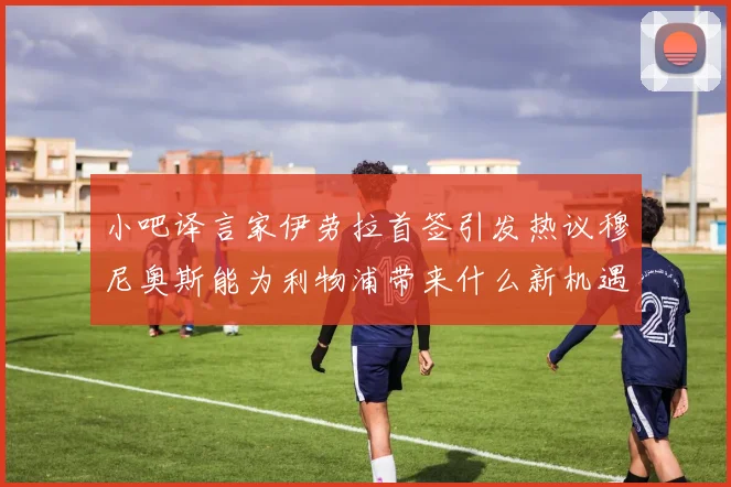 小吧译言家伊劳拉首签引发热议穆尼奥斯能为利物浦带来什么新机遇