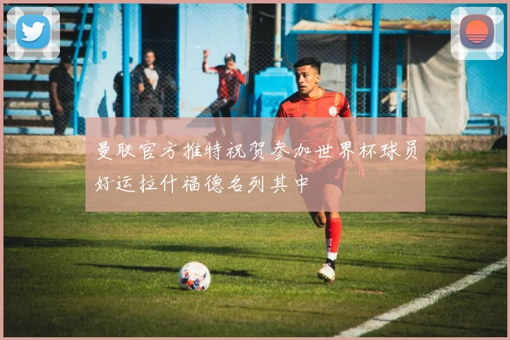曼联官方推特祝贺参加世界杯球员好运拉什福德名列其中