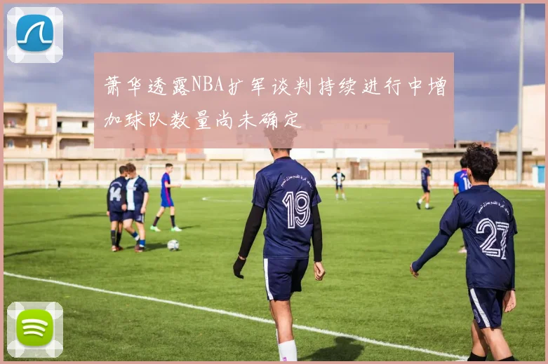 萧华透露NBA扩军谈判持续进行中增加球队数量尚未确定