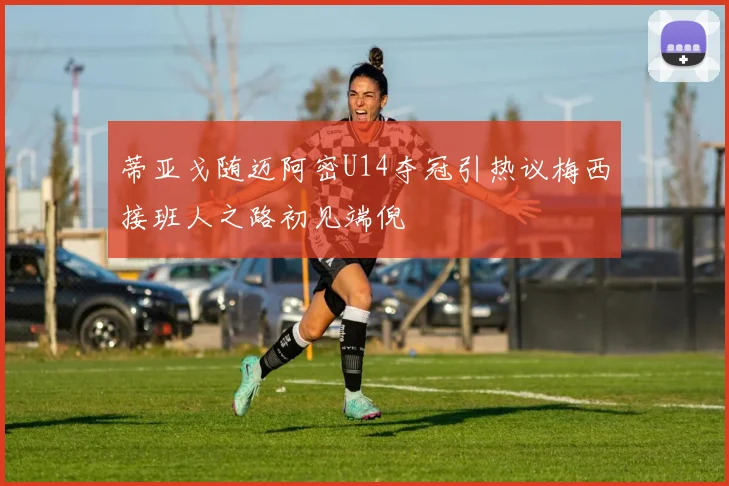 蒂亚戈随迈阿密U14夺冠引热议梅西接班人之路初见端倪