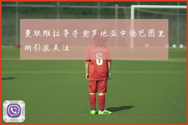 曼联维拉争夺克罗地亚中场巴图里纳引发关注