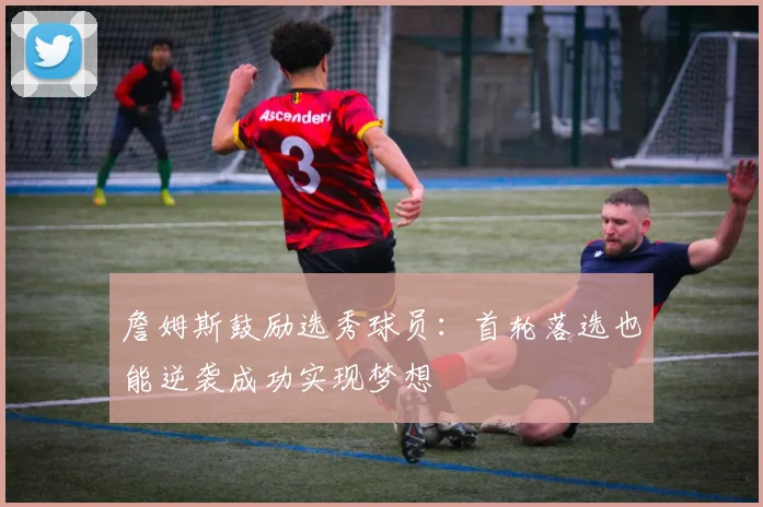 詹姆斯鼓励选秀球员：首轮落选也能逆袭成功实现梦想