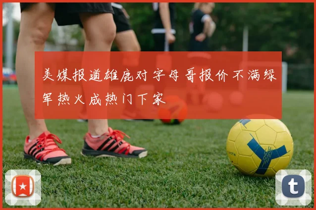 美媒报道雄鹿对字母哥报价不满绿军热火成热门下家