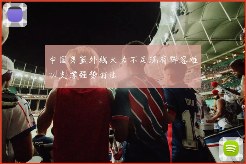 中国男篮外线火力不足现有阵容难以支撑强势打法