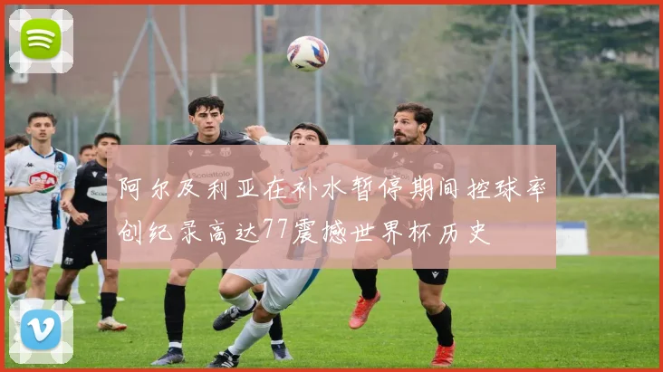 阿尔及利亚在补水暂停期间控球率创纪录高达77震撼世界杯历史